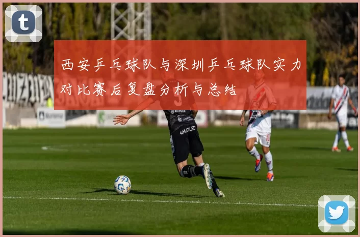 西安乒乓球队与深圳乒乓球队实力对比赛后复盘分析与总结