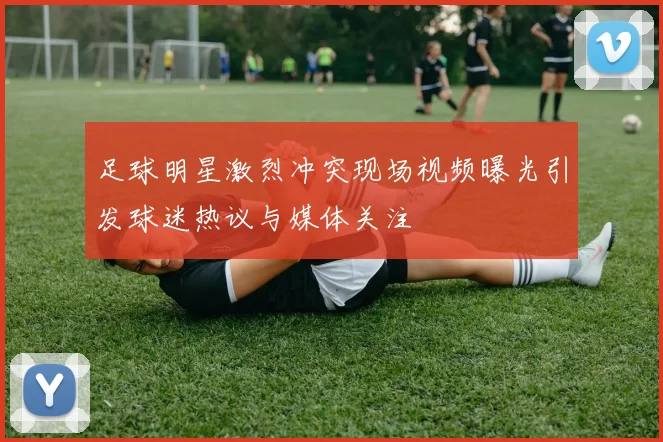 足球明星激烈冲突现场视频曝光引发球迷热议与媒体关注