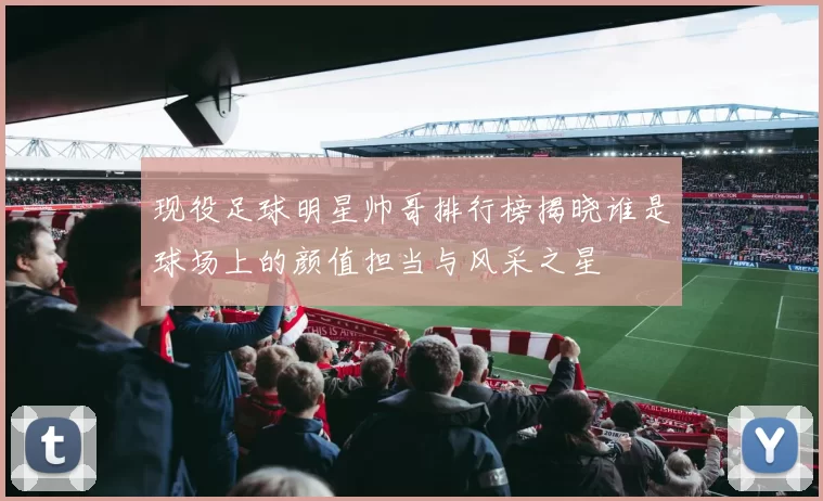 现役足球明星帅哥排行榜揭晓谁是球场上的颜值担当与风采之星