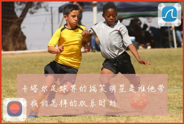 卡塔尔足球界的搞笑明星是谁他带给我们怎样的欢乐时刻