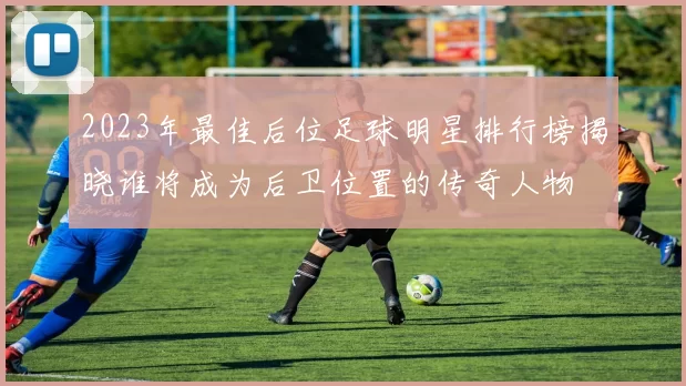 2023年最佳后位足球明星排行榜揭晓谁将成为后卫位置的传奇人物