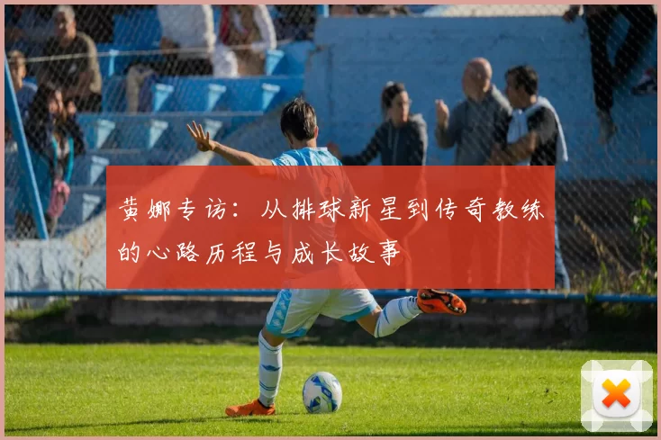 黄娜专访：从排球新星到传奇教练的心路历程与成长故事