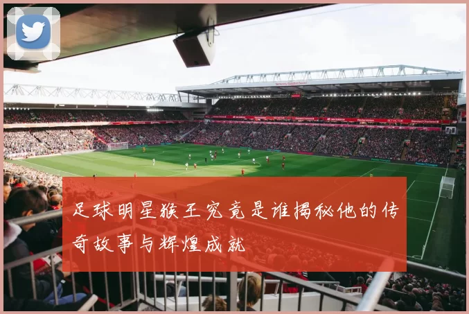 足球明星猴王究竟是谁揭秘他的传奇故事与辉煌成就