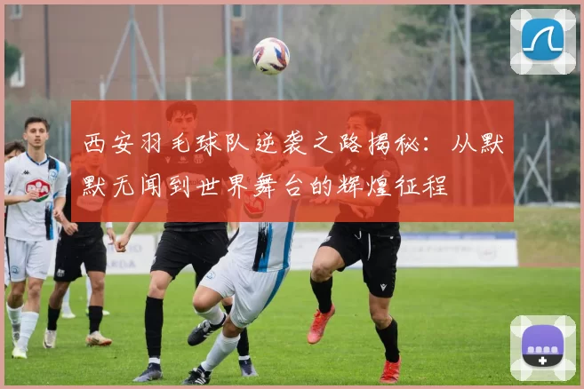 西安羽毛球队逆袭之路揭秘：从默默无闻到世界舞台的辉煌征程