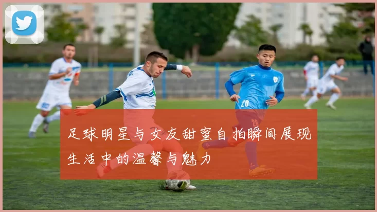 足球明星与女友甜蜜自拍瞬间展现生活中的温馨与魅力