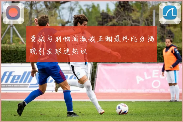 曼城与利物浦激战正酣最终比分揭晓引发球迷热议