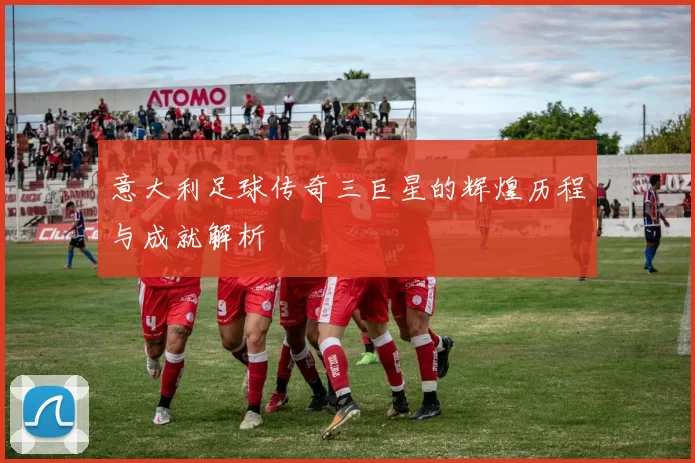 意大利足球传奇三巨星的辉煌历程与成就解析