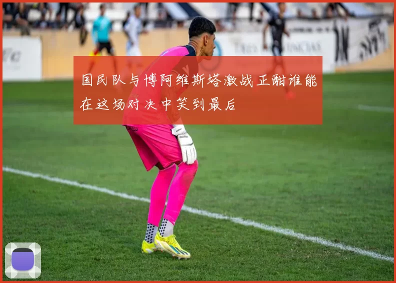 国民队与博阿维斯塔激战正酣谁能在这场对决中笑到最后