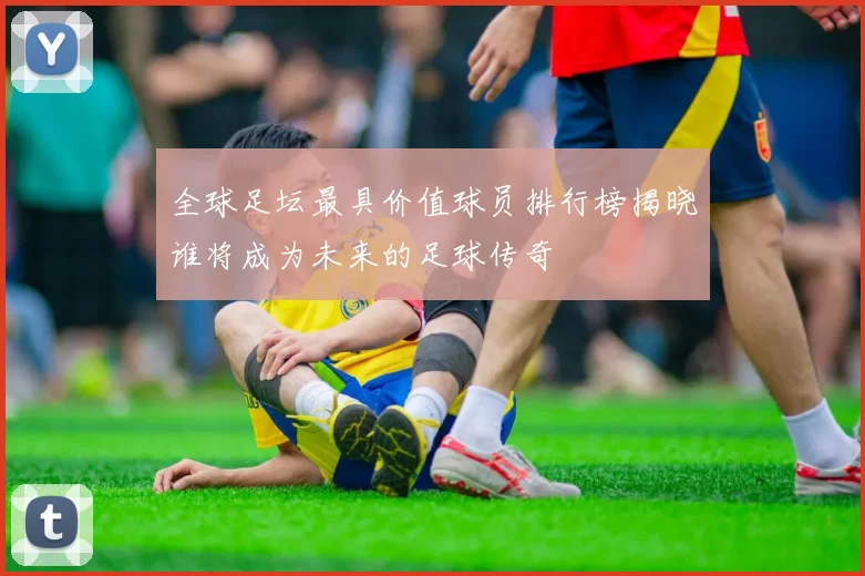 全球足坛最具价值球员排行榜揭晓谁将成为未来的足球传奇