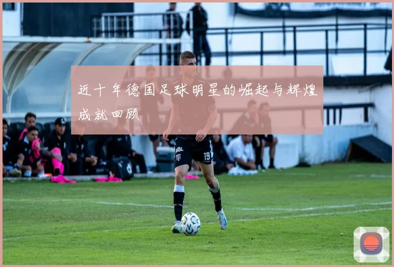 近十年德国足球明星的崛起与辉煌成就回顾